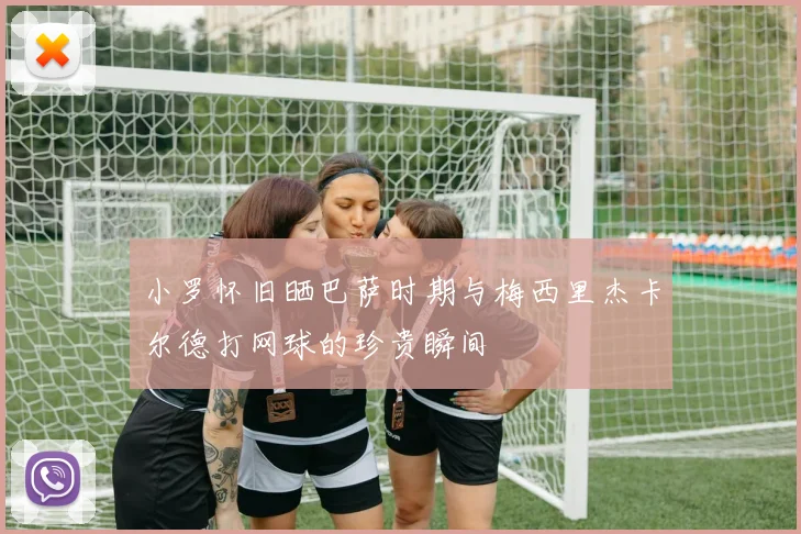 小罗怀旧晒巴萨时期与梅西里杰卡尔德打网球的珍贵瞬间