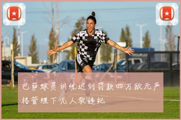 巴萨球员训练迟到罚款四万欧元严格管理下无人敢违纪