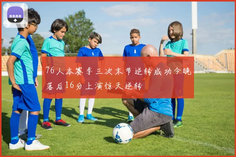 76人本赛季三次末节逆转成功今晚落后16分上演惊天逆转