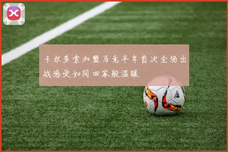 卡尔多索加盟马竞半年首次全场出战感受如同回家般温暖