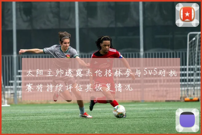 太阳主帅透露杰伦格林参与5v5对抗赛将持续评估其恢复情况