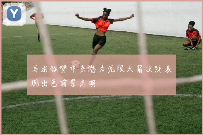 马龙称赞申京潜力无限火箭攻防表现出色前景光明