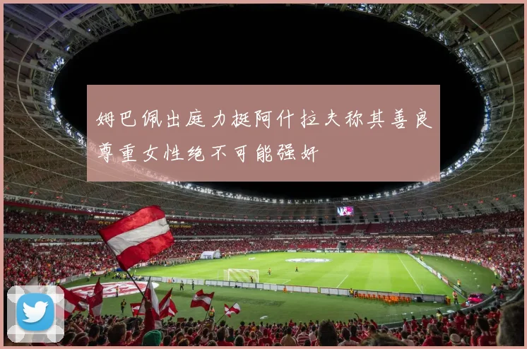 姆巴佩出庭力挺阿什拉夫称其善良尊重女性绝不可能强奸