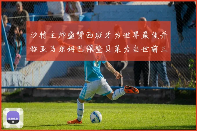 沙特主帅盛赞西班牙为世界最佳并称亚马尔姆巴佩登贝莱为当世前三球员