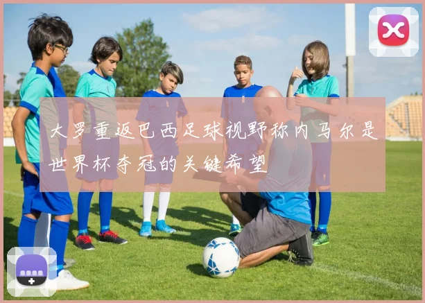 大罗重返巴西足球视野称内马尔是世界杯夺冠的关键希望