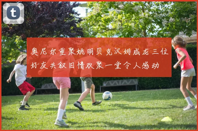 奥尼尔重聚姚明贝克汉姆成龙三位好友共叙旧情欢聚一堂令人感动
