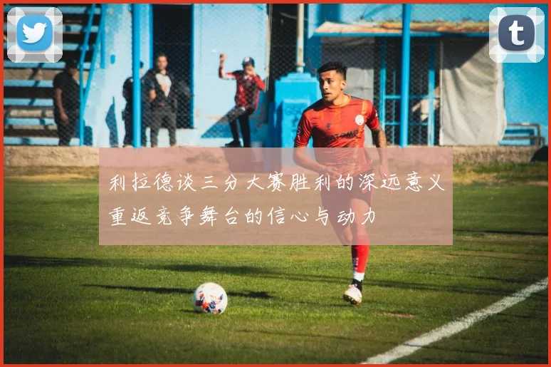利拉德谈三分大赛胜利的深远意义重返竞争舞台的信心与动力