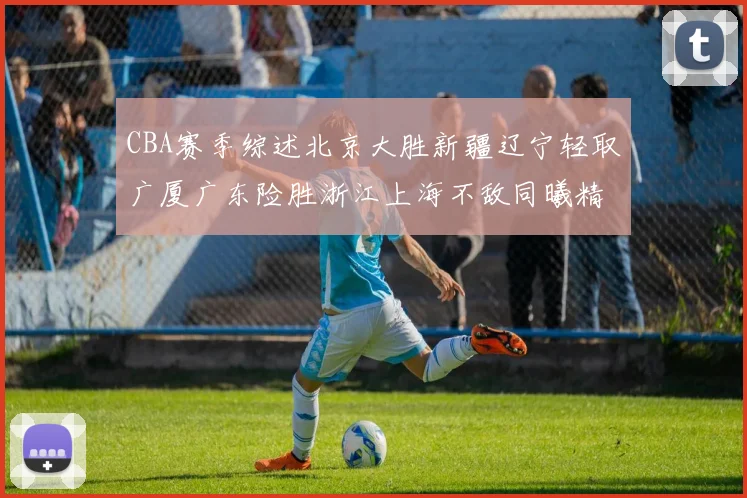 CBA赛季综述北京大胜新疆辽宁轻取广厦广东险胜浙江上海不敌同曦精彩回顾