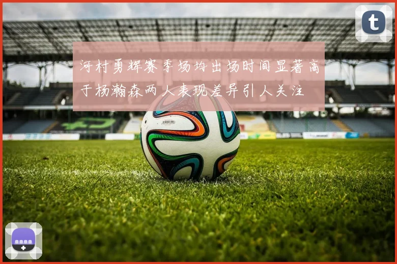 河村勇辉赛季场均出场时间显著高于杨瀚森两人表现差异引人关注