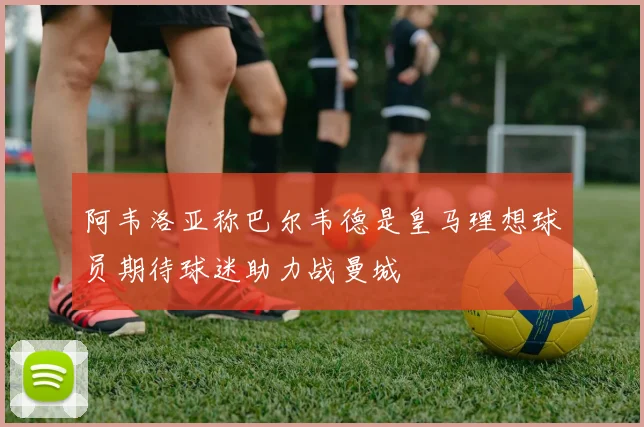 阿韦洛亚称巴尔韦德是皇马理想球员期待球迷助力战曼城