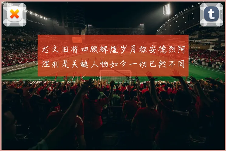尤文旧将回顾辉煌岁月称安德烈阿涅利是关键人物如今一切已然不同