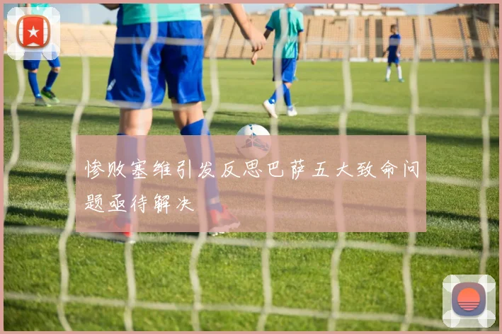 惨败塞维引发反思巴萨五大致命问题亟待解决
