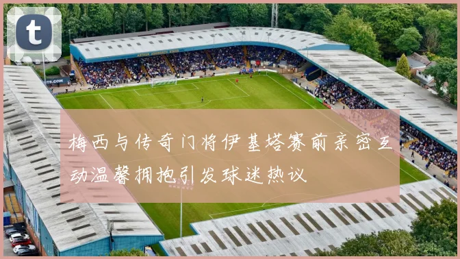 梅西与传奇门将伊基塔赛前亲密互动温馨拥抱引发球迷热议