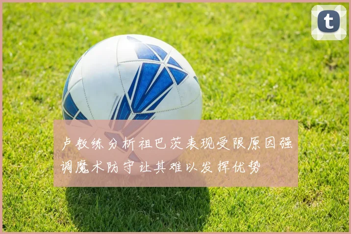 卢教练分析祖巴茨表现受限原因强调魔术防守让其难以发挥优势