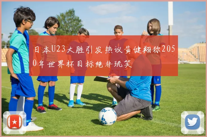 日本U23大胜引发热议黄健翔称2050年世界杯目标绝非玩笑