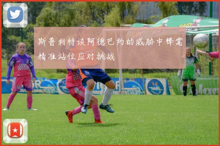 斯普利特谈阿德巴约的威胁中锋需精准站位应对挑战