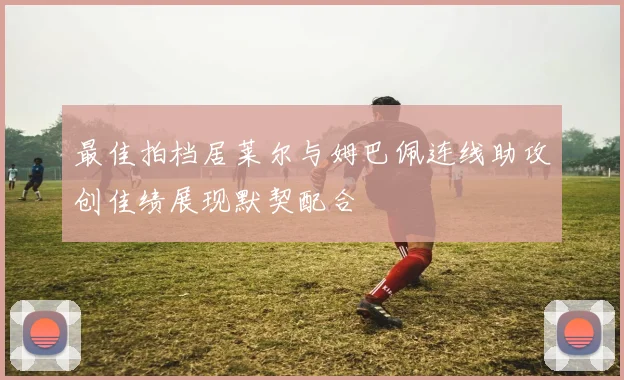 最佳拍档居莱尔与姆巴佩连线助攻创佳绩展现默契配合