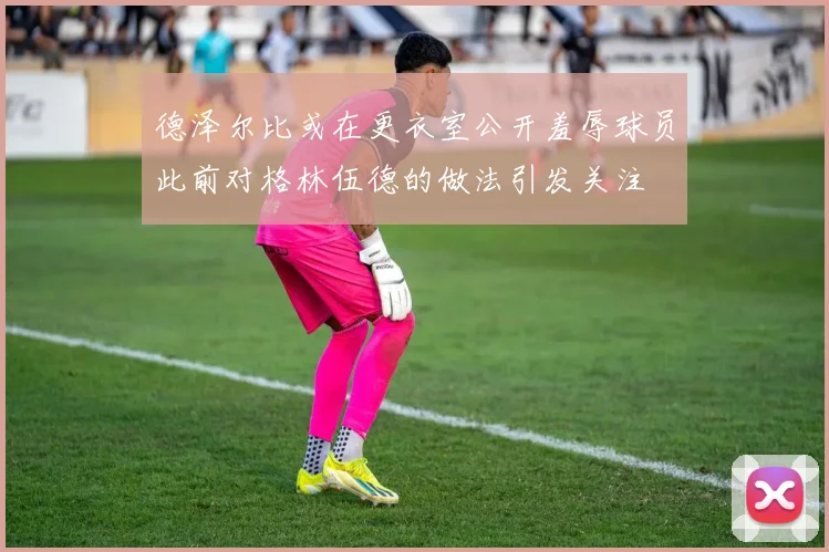 德泽尔比或在更衣室公开羞辱球员此前对格林伍德的做法引发关注