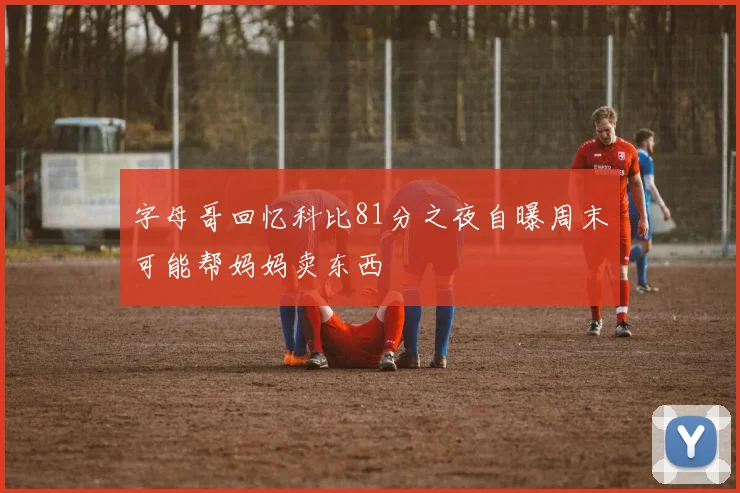 字母哥回忆科比81分之夜自曝周末可能帮妈妈卖东西
