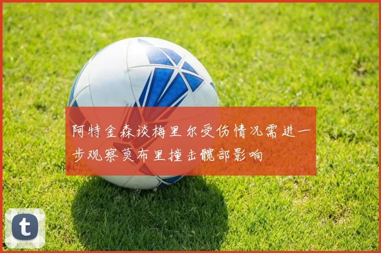 阿特金森谈梅里尔受伤情况需进一步观察莫布里撞击髋部影响