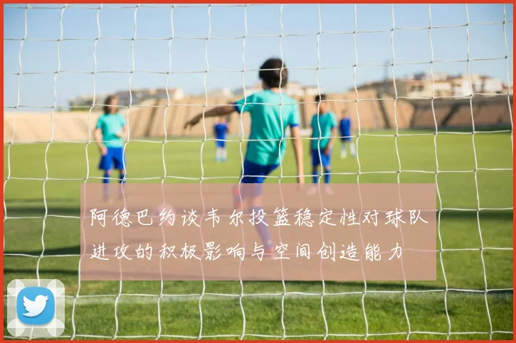 阿德巴约谈韦尔投篮稳定性对球队进攻的积极影响与空间创造能力