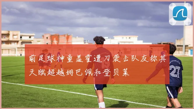 前足球神童盖霍遭刀袭击队友称其天赋超越姆巴佩和登贝莱