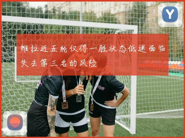 维拉近五轮仅得一胜状态低迷面临失去第三名的风险