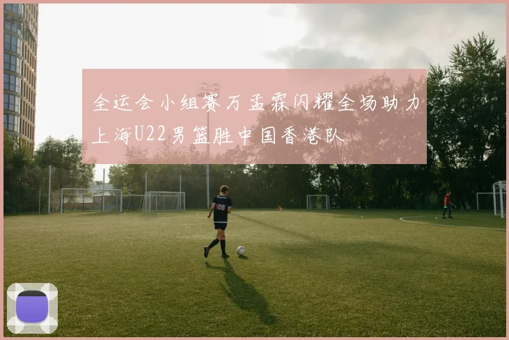 全运会小组赛万孟霖闪耀全场助力上海U22男篮胜中国香港队