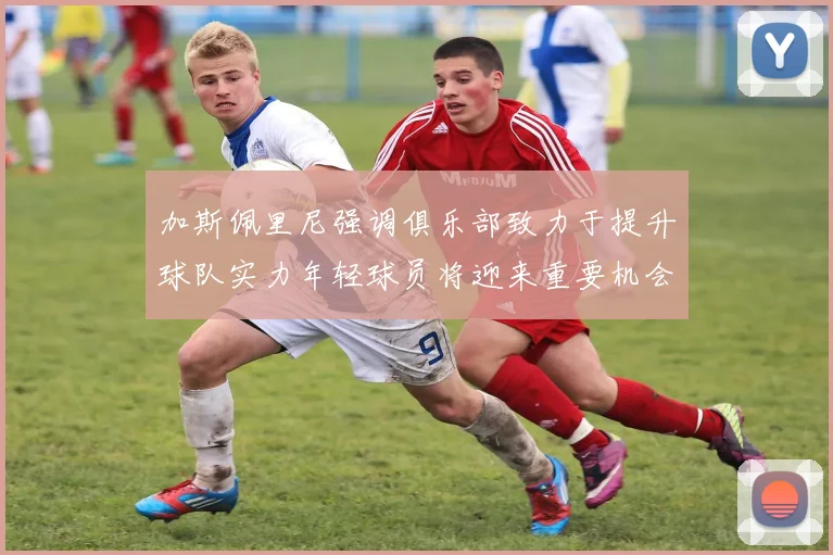 加斯佩里尼强调俱乐部致力于提升球队实力年轻球员将迎来重要机会