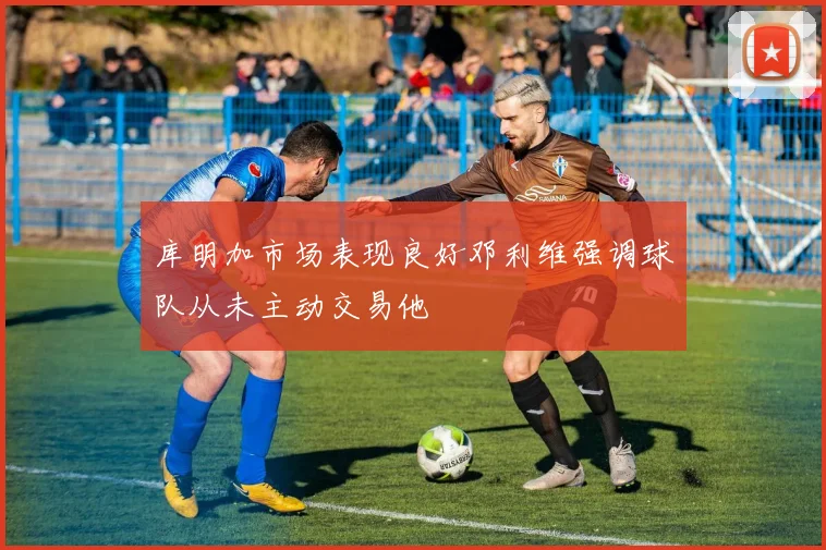库明加市场表现良好邓利维强调球队从未主动交易他