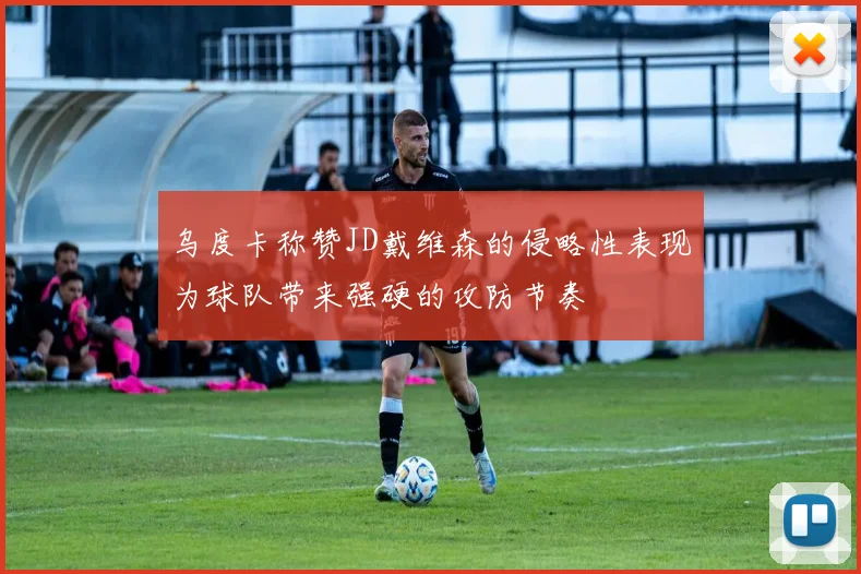 乌度卡称赞JD戴维森的侵略性表现为球队带来强硬的攻防节奏