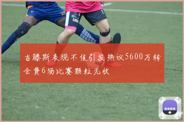 吉滕斯表现不佳引发热议5600万转会费6场比赛颗粒无收