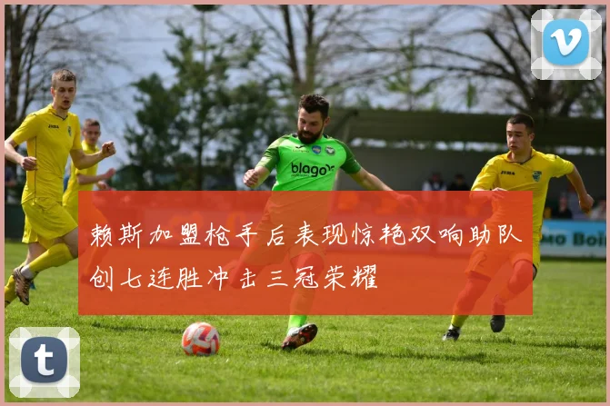 赖斯加盟枪手后表现惊艳双响助队创七连胜冲击三冠荣耀