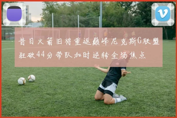 昔日火箭旧将重返巅峰尼克斯G联盟狂砍44分带队加时逆转全场焦点