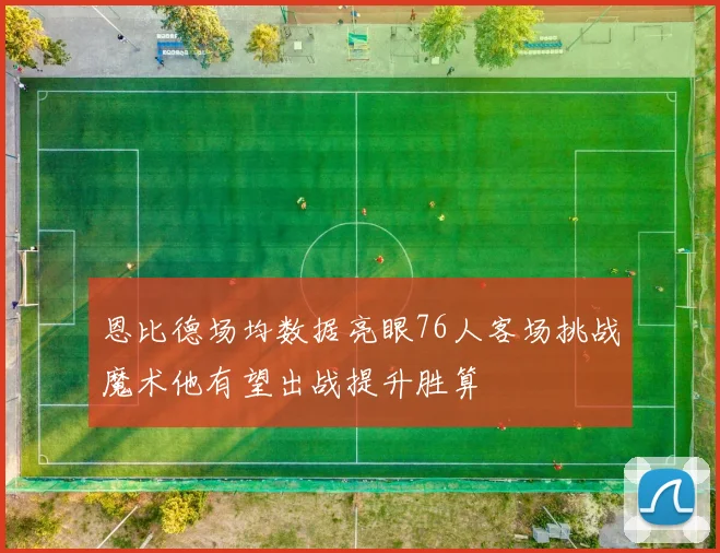 恩比德场均数据亮眼76人客场挑战魔术他有望出战提升胜算