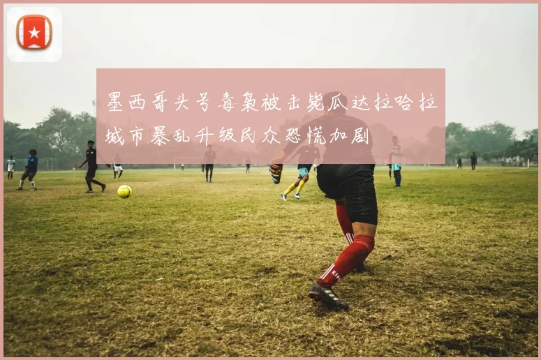 墨西哥头号毒枭被击毙瓜达拉哈拉城市暴乱升级民众恐慌加剧
