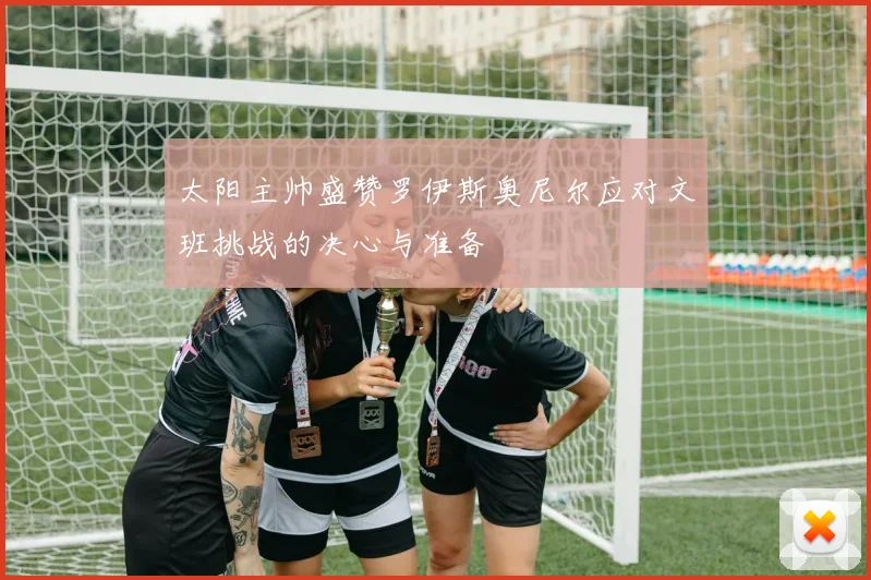 太阳主帅盛赞罗伊斯奥尼尔应对文班挑战的决心与准备