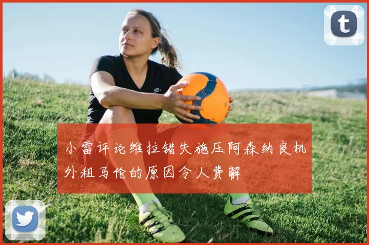 小雷评论维拉错失施压阿森纳良机外租马伦的原因令人费解